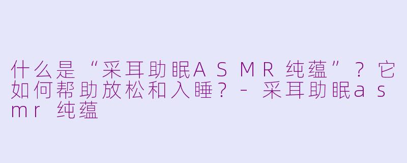 什么是“采耳助眠ASMR纯蕴”？它如何帮助放松和入睡？-采耳助眠asmr纯蕴