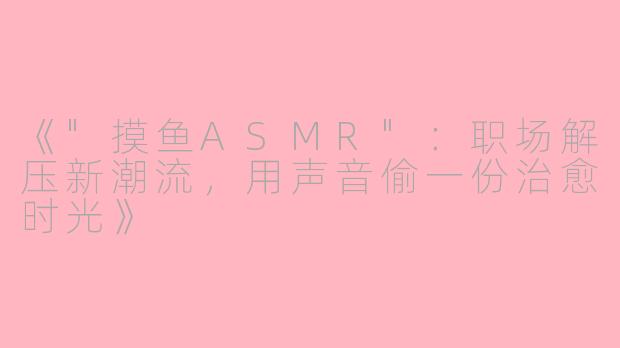 《"摸鱼ASMR"：职场解压新潮流，用声音偷一份治愈时光》