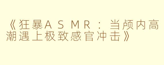 《狂暴ASMR：当颅内高潮遇上极致感官冲击》