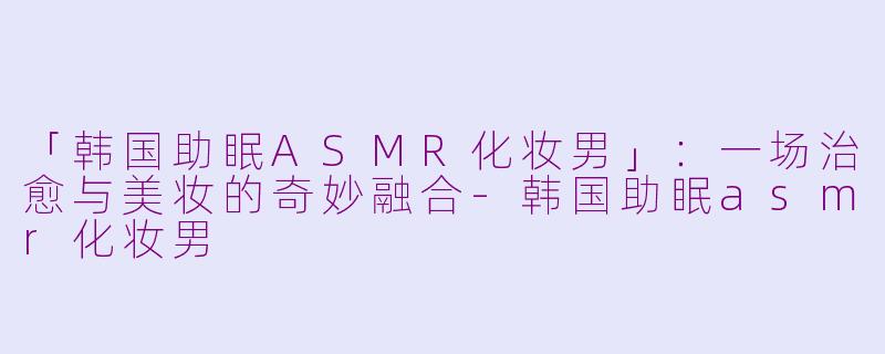 「韩国助眠ASMR化妆男」：一场治愈与美妆的奇妙融合-韩国助眠asmr化妆男