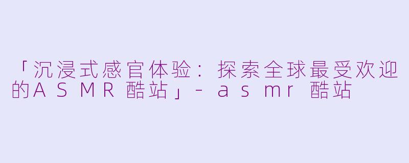 「沉浸式感官体验：探索全球最受欢迎的ASMR酷站」-asmr酷站