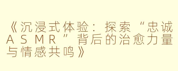 《沉浸式体验：探索“忠诚ASMR”背后的治愈力量与情感共鸣》