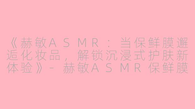 《赫敏ASMR：当保鲜膜邂逅化妆品，解锁沉浸式护肤新体验》-赫敏ASMR保鲜膜化妆品