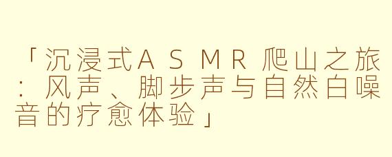 「沉浸式ASMR爬山之旅：风声、脚步声与自然白噪音的疗愈体验」