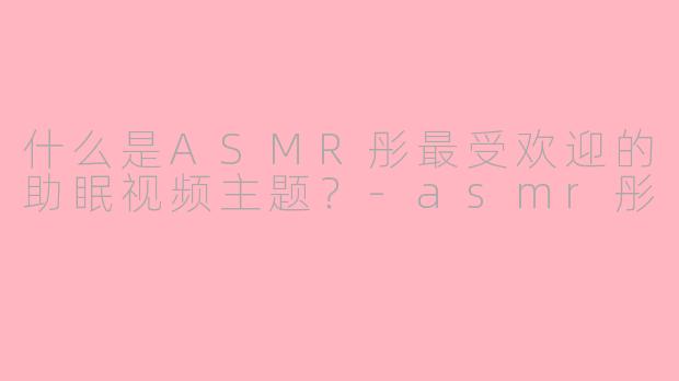 什么是ASMR彤最受欢迎的助眠视频主题？-asmr彤