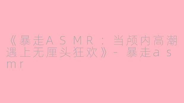《暴走ASMR：当颅内高潮遇上无厘头狂欢》-暴走asmr