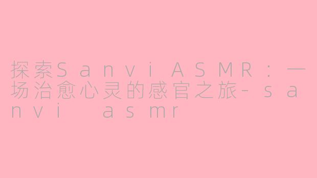 探索SanviASMR：一场治愈心灵的感官之旅-sanvi asmr