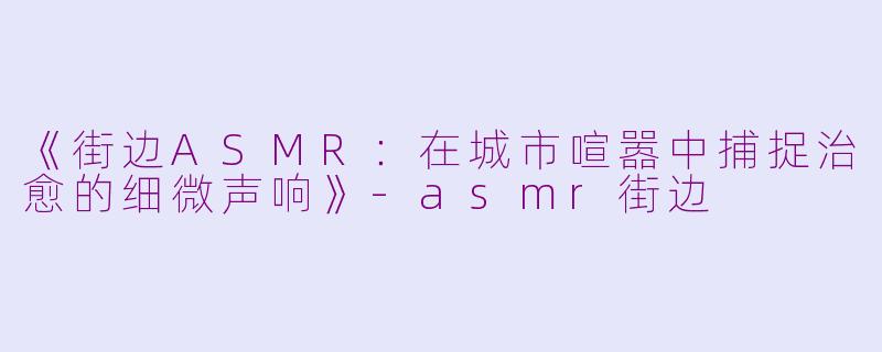 《街边ASMR：在城市喧嚣中捕捉治愈的细微声响》-asmr街边