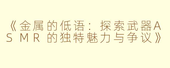 《金属的低语：探索武器ASMR的独特魅力与争议》