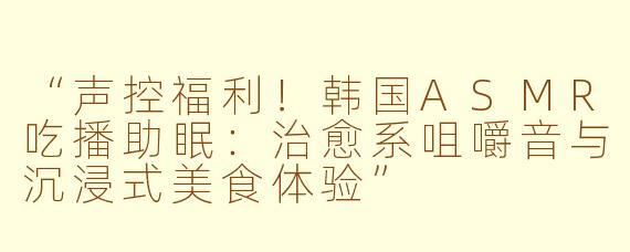 “声控福利！韩国ASMR吃播助眠：治愈系咀嚼音与沉浸式美食体验”
