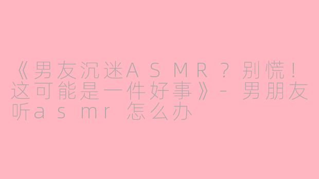 《男友沉迷ASMR?别慌!这可能是一件好事》