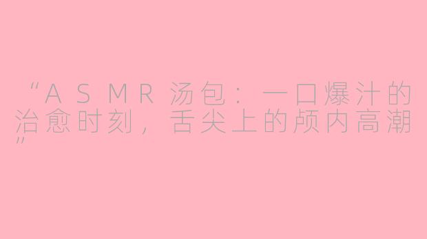 “ASMR汤包：一口爆汁的治愈时刻，舌尖上的颅内高潮”