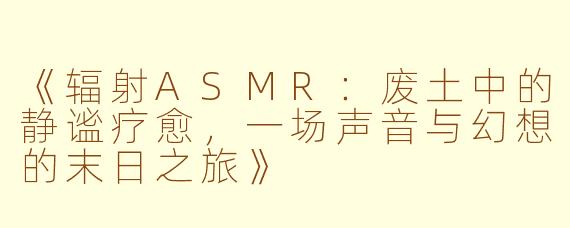 《辐射ASMR：废土中的静谧疗愈，一场声音与幻想的末日之旅》