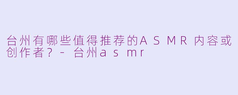 台州有哪些值得推荐的ASMR内容或创作者？-台州asmr