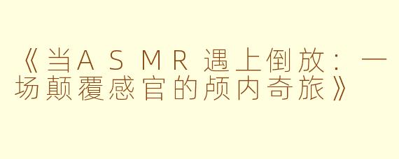 《当ASMR遇上倒放：一场颠覆感官的颅内奇旅》