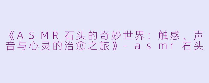 《ASMR石头的奇妙世界：触感、声音与心灵的治愈之旅》-asmr石头