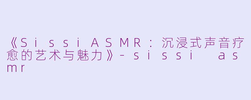 《SissiASMR：沉浸式声音疗愈的艺术与魅力》-sissi asmr