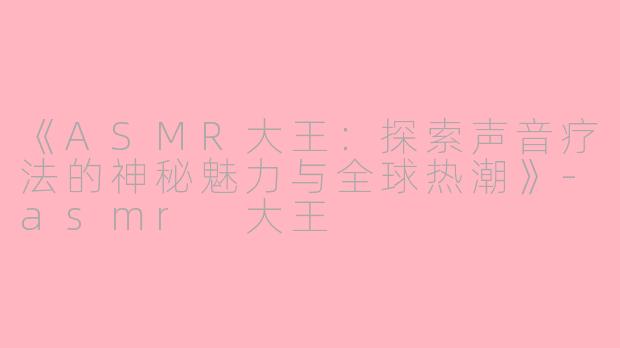 《ASMR大王：探索声音疗法的神秘魅力与全球热潮》-asmr 大王