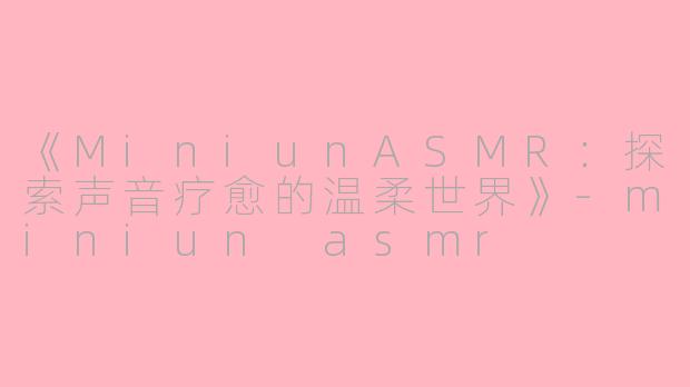 《MiniunASMR：探索声音疗愈的温柔世界》-miniun asmr