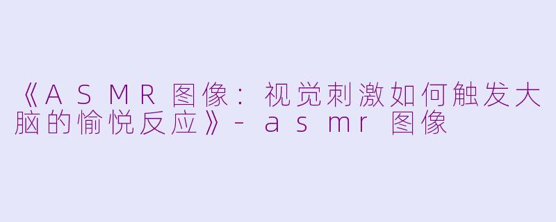 《ASMR图像：视觉刺激如何触发大脑的愉悦反应》-asmr图像