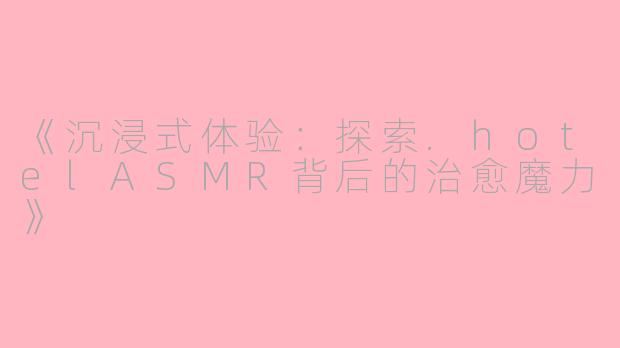 《沉浸式体验：探索.hotelASMR背后的治愈魔力》