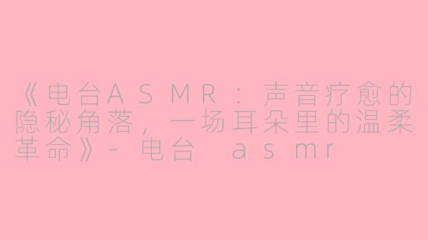 《电台ASMR：声音疗愈的隐秘角落，一场耳朵里的温柔革命》-电台 asmr