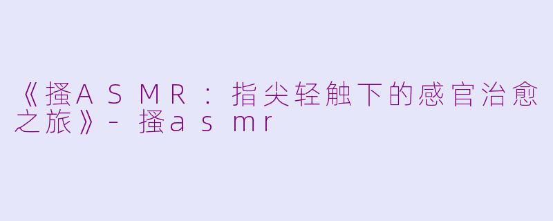 《搔ASMR：指尖轻触下的感官治愈之旅》-搔asmr