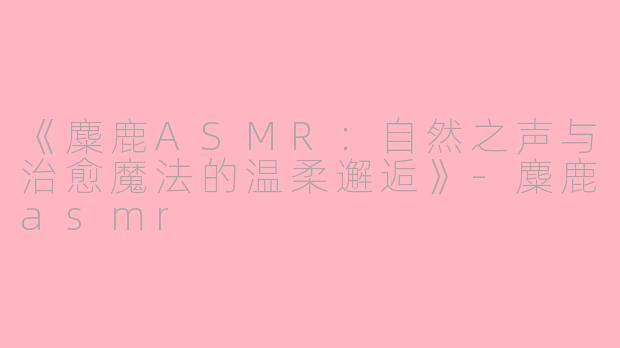 《麋鹿ASMR：自然之声与治愈魔法的温柔邂逅》-麋鹿asmr