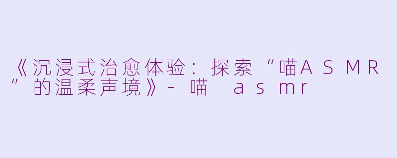 《沉浸式治愈体验：探索“喵ASMR”的温柔声境》-喵 asmr