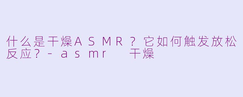 什么是干燥ASMR？它如何触发放松反应？-asmr 干燥