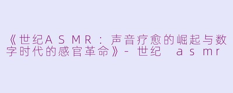 《世纪ASMR：声音疗愈的崛起与数字时代的感官革命》-世纪 asmr