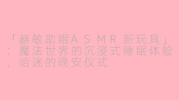 「赫敏助眠ASMR新玩具」：魔法世界的沉浸式睡眠体验，哈迷的晚安仪式