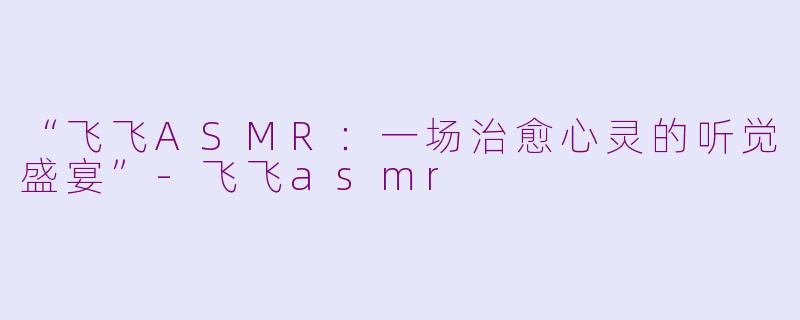 “飞飞ASMR：一场治愈心灵的听觉盛宴”-飞飞asmr