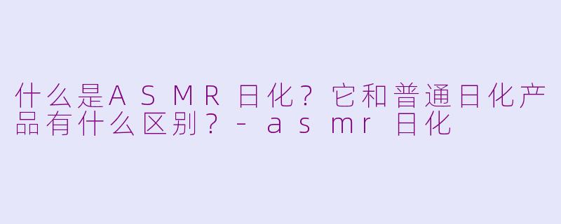 什么是ASMR日化？它和普通日化产品有什么区别？-asmr日化