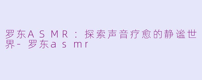 罗东ASMR：探索声音疗愈的静谧世界-罗东asmr