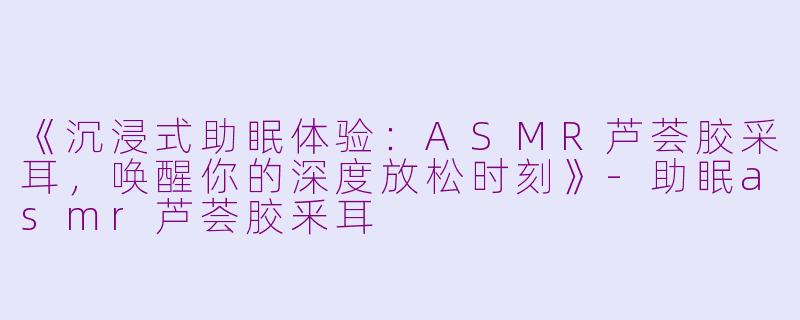 《沉浸式助眠体验：ASMR芦荟胶采耳，唤醒你的深度放松时刻》-助眠asmr芦荟胶釆耳