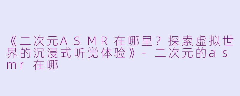 《二次元ASMR在哪里？探索虚拟世界的沉浸式听觉体验》-二次元的asmr在哪