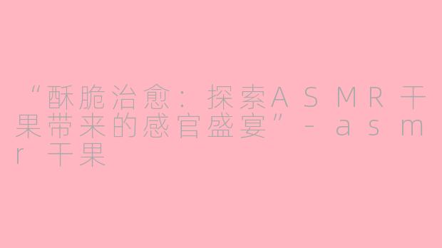 “酥脆治愈：探索ASMR干果带来的感官盛宴”-asmr干果