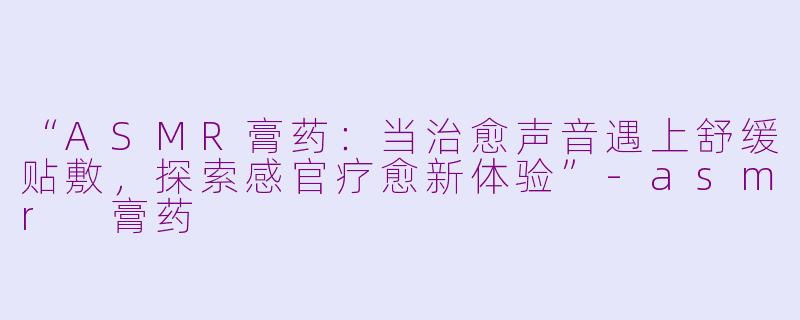 “ASMR膏药：当治愈声音遇上舒缓贴敷，探索感官疗愈新体验”-asmr 膏药