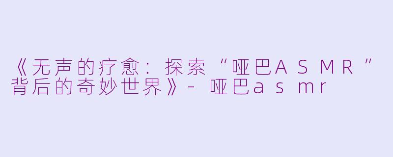 《无声的疗愈：探索“哑巴ASMR”背后的奇妙世界》-哑巴asmr