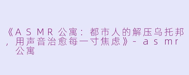 《ASMR公寓：都市人的解压乌托邦，用声音治愈每一寸焦虑》-asmr 公寓
