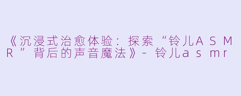 《沉浸式治愈体验：探索“铃儿ASMR”背后的声音魔法》-铃儿asmr