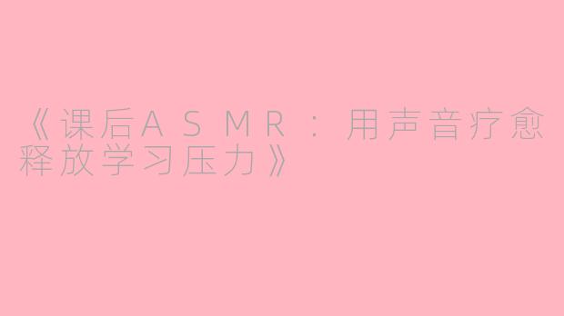 《课后ASMR：用声音疗愈释放学习压力》
