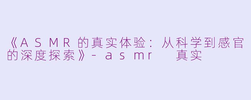 《ASMR的真实体验：从科学到感官的深度探索》-asmr 真实