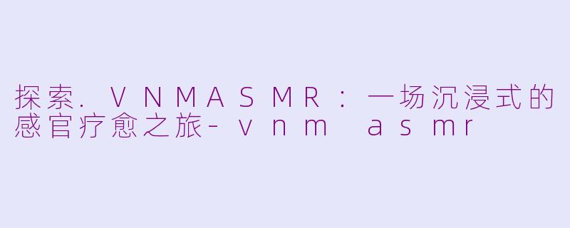 探索.VNMASMR：一场沉浸式的感官疗愈之旅-vnm asmr