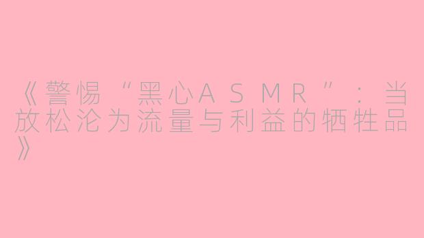 《警惕“黑心ASMR”：当放松沦为流量与利益的牺牲品》