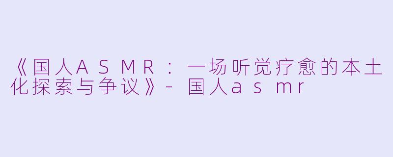 《国人ASMR：一场听觉疗愈的本土化探索与争议》-国人asmr