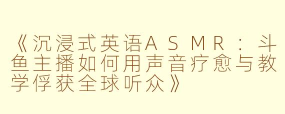 《沉浸式英语ASMR：斗鱼主播如何用声音疗愈与教学俘获全球听众》