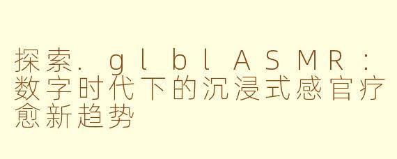 探索.glblASMR：数字时代下的沉浸式感官疗愈新趋势