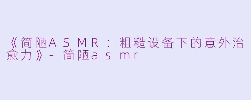 《简陋ASMR：粗糙设备下的意外治愈力》-简陋asmr